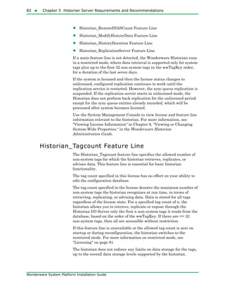 82  Chapter 5 Historian Server Requirements and Recommendations
Wonderware System Platform Installation Guide
• Historian_RemoteIDASCount Feature Line
• Historian_ModifyHistoryData Feature Line
• Historian_HistoryDuration Feature Line
• Historian_ReplicationServer Feature Line
If a main feature line is not detected, the Wonderware Historian runs
in a restricted mode, where data retrieval is supported only for system
tags plus up to the first 32 non-system tags in the wwTagKey order,
for a duration of the last seven days.
If the system is licensed and then the license status changes to
unlicensed, configured replication continues to work until the
replication service is restarted. However, the sync queue replication is
suspended. If the replication server starts in unlicensed mode, the
Historian does not perform back replication for the unlicensed period
except for the sync queue entries already recorded, which will be
processed after system becomes licensed.
Use the System Management Console to view license and feature line
information relevant to the historian. For more information, see
"Viewing License Information" in Chapter 9, "Viewing or Changing
System-Wide Properties," in the Wonderware Historian
Administration Guide.
Historian_Tagcount Feature Line
The Historian_Tagcount feature line specifies the allowed number of
non-system tags for which the historian retrieves, replicates, or
advises data. This feature line is essential for basic historian
functionality.
The tag count specified in this license has no effect on your ability to
edit the configuration database.
The tag count specified in the license denotes the maximum number of
non-system tags the historian recognizes at run time, in terms of
retrieving, replicating, or advising data. Data is stored for all tags
regardless of the license state. For a specified tag count of n, the
historian allows you to retrieve, replicate or expose through the
Historian I/O Server only the first n non-system tags it reads from the
database, based on the order of the wwTagKey. If there are <= 32
non-system tags, then all are accessible without restriction.
If this feature line is unavailable or the allowed tag count is zero on
startup or during reconfiguration, the historian switches to the
restricted mode. For more information on restricted mode, see
"Licensing" on page 81.
The historian does not enforce any limits on data storage for the tags,
up to the overall data storage levels supported by the historian.
 
