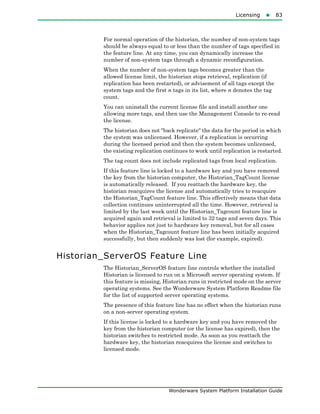 Licensing83
Wonderware System Platform Installation Guide
For normal operation of the historian, the number of non-system tags
should be always equal to or less than the number of tags specified in
the feature line. At any time, you can dynamically increase the
number of non-system tags through a dynamic reconfiguration.
When the number of non-system tags becomes greater than the
allowed license limit, the historian stops retrieval, replication (if
replication has been restarted), or advisement of all tags except the
system tags and the first n tags in its list, where n denotes the tag
count.
You can uninstall the current license file and install another one
allowing more tags, and then use the Management Console to re-read
the license.
The historian does not "back replicate" the data for the period in which
the system was unlicensed. However, if a replication is occurring
during the licensed period and then the system becomes unlicensed,
the existing replication continues to work until replication is restarted.
The tag count does not include replicated tags from local replication.
If this feature line is locked to a hardware key and you have removed
the key from the historian computer, the Historian_TagCount license
is automatically released. If you reattach the hardware key, the
historian reacquires the license and automatically tries to reacquire
the Historian_TagCount feature line. This effectively means that data
collection continues uninterrupted all the time. However, retrieval is
limited by the last week until the Historian_Tagcount feature line is
acquired again and retrieval is limited to 32 tags and seven days. This
behavior applies not just to hardware key removal, but for all cases
when the Historian_Tagcount feature line has been initially acquired
successfully, but then suddenly was lost (for example, expired).
Historian_ServerOS Feature Line
The Historian_ServerOS feature line controls whether the installed
Historian is licensed to run on a Microsoft server operating system. If
this feature is missing, Historian runs in restricted mode on the server
operating systems. See the Wonderware System Platform Readme file
for the list of supported server operating systems.
The presence of this feature line has no effect when the historian runs
on a non-server operating system.
If this license is locked to a hardware key and you have removed the
key from the historian computer (or the license has expired), then the
historian switches to restricted mode. As soon as you reattach the
hardware key, the historian reacquires the license and switches to
licensed mode.
 