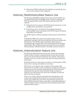 Licensing85
Wonderware System Platform Installation Guide
• Each remote IDAS configured in the database is counted only once,
even if it has a failover node configured.
Historian_ModifyHistoryData Feature Line
The Historian_ModifyHistoryData feature line controls whether you
can modify history data using SQL queries (inserts or updates) and
CSV file imports (both normal CSV imports and "fast load" CSV
imports).
• If the feature line is present, all CSV file import operations, as well
as SQL inserts and updates, are permitted.
• If the feature line is not detected, all attempted operations
involving SQL inserts and updates and CSV file imports (including
FastLoad) are not allowed.
An .lgh file import is allowed, regardless of the presence of this feature
line.
If disallowed, SQL insert queries and update queries return an
appropriate message to the client stating that the license excludes this
functionality. For CSV file imports and fast load file imports, a
warning message is logged when a file is first placed in the historian
import folder. The warning message states that the license excludes
this functionality. The file remains in the folder until you remove it.
Historian_HistoryDuration Feature Line
The Historian_HistoryDuration feature line controls the maximum
number of days in history, starting with the current day, for which
data can be retrieved from the historian. For example, if the history
duration is 50, you can only retrieve data that was stored during the
last 50 days.
If this feature line is 0, then there is no limit on retrieving data. If this
feature line is missing, the default is seven days.
This license, or its absence, has no impact on data storage. This
feature line has no effect on the your ability to configure the historian
indexing service. For example, specifying that the indexing service
should cache the last four weeks of history blocks in memory is
allowed, even if this feature line limits the availability of retrieved
data to the last seven days.
If you try to retrieve data for a period of time starting prior to the
earliest time implied by this feature line, the retrieval subsystem
returns all available data rows of the requested time interval, but
shows NULLs instead of values, along with a special QualityDetail of
33 that indicates a license violation for all rows falling outside of the
allowed number of days.
 