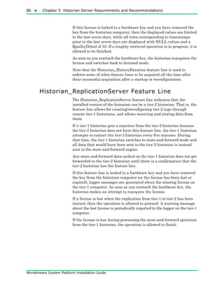 86  Chapter 5 Historian Server Requirements and Recommendations
Wonderware System Platform Installation Guide
If this license is locked to a hardware key and you have removed the
key from the historian computer, then the displayed values are limited
to the last seven days, while all rows corresponding to timestamps
prior to the last seven days are displayed with NULL values and a
QualityDetail of 33. If a lengthy retrieval operation is in progress, it is
allowed to be finished.
As soon as you reattach the hardware key, the historian reacquires the
license and switches back to licensed mode.
Note that the Historian_HistoryDuration feature line is used to
enforce some of other feature lines to be acquired all the time after
their successful acquisition after a startup or reconfiguration.
Historian_ReplicationServer Feature Line
The Historian_ReplicationServer feature line indicates that the
installed version of the historian can be a tier-2 historian. That is, the
feature line allows for creating/reconfiguring tier-2 tags through
remote tier-1 historians, and allows receiving and storing data from
them.
If a tier-1 historian gets a rejection from the tier-2 historian because
the tier-2 historian does not have this feature line, the tier-1 historian
attempts to contact the tier-2 historian every five minutes. During
that time, the tier-1 historian switches to store-and-forward mode and
all data that would have been sent to the tier-2 historian is instead
sent to the store-and-forward engine.
Any store-and-forward data cached on the tier-1 historian does not get
forwarded to the tier-2 historian until there is a confirmation that the
tier-2 historian has the feature line.
If this feature line is locked to a hardware key and you have removed
the key from the historian computer (or the license has been lost or
expired), logger messages are generated about the missing license on
the tier-1 computer. As soon as you reattach the hardware key, the
historian makes an attempt to reacquire the license.
If a license is lost when the replication from tier-1 to tier-2 has been
started, then the operation is allowed to proceed. A warning message
about the lost license is periodically reported to the logger on the tier-1
computer.
If the license is lost during processing the store-and-forward operation
from the tier-1 historian, the operation is allowed to finish.
 