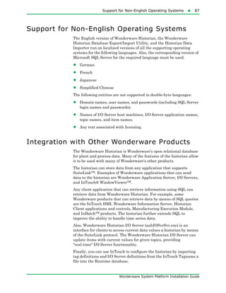 Support for Non-English Operating Systems87
Wonderware System Platform Installation Guide
Support for Non-English Operating Systems
The English version of Wonderware Historian, the Wonderware
Historian Database Export/Import Utility, and the Historian Data
Importer run on localized versions of all the supporting operating
systems for the following languages. Also, the corresponding version of
Microsoft SQL Server for the required language must be used.
• German
• French
• Japanese
• Simplified Chinese
The following entities are not supported in double-byte languages:
• Domain names, user names, and passwords (including SQL Server
login names and passwords).
• Names of I/O Server host machines, I/O Server application names,
topic names, and item names.
• Any text associated with licensing.
Integration with Other Wonderware Products
The Wonderware Historian is Wonderware's open relational database
for plant and process data. Many of the features of the historian allow
it to be used with many of Wonderware's other products.
The historian can store data from any application that supports
SuiteLink™. Examples of Wonderware applications that can send
data to the historian are Wonderware Application Server, I/O Servers,
and InTouch® WindowViewer™.
Any client application that can retrieve information using SQL can
retrieve data from Wonderware Historian. For example, some
Wonderware products that can retrieve data by means of SQL queries
are the InTouch HMI, Wonderware Information Server, Historian
Client applications and controls, Manufacturing Execution Module,
and InBatch™ products. The historian further extends SQL to
improve the ability to handle time series data.
Also, Wonderware Historian I/O Server (aahIOSvrSvc.exe) is an
interface for clients to access current data values a historian by means
of the SuiteLink protocol. The Wonderware Historian I/O Server can
update items with current values for given topics, providing
"real-time" I/O Server functionality.
Finally, you can use InTouch to configure the historian by importing
tag definitions and I/O Server definitions from the InTouch Tagname.x
file into the Runtime database.
 
