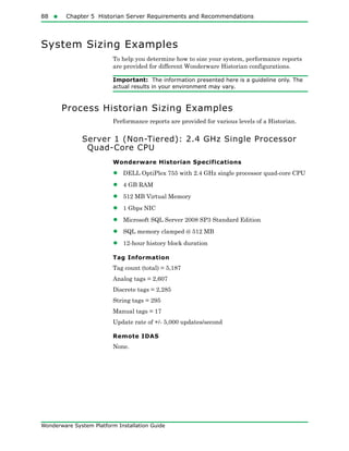88  Chapter 5 Historian Server Requirements and Recommendations
Wonderware System Platform Installation Guide
System Sizing Examples
To help you determine how to size your system, performance reports
are provided for different Wonderware Historian configurations.
Important: The information presented here is a guideline only. The
actual results in your environment may vary.
Process Historian Sizing Examples
Performance reports are provided for various levels of a Historian.
Server 1 (Non-Tiered): 2.4 GHz Single Processor
Quad-Core CPU
Wonderware Historian Specifications
• DELL OptiPlex 755 with 2.4 GHz single processor quad-core CPU
• 4 GB RAM
• 512 MB Virtual Memory
• 1 Gbps NIC
• Microsoft SQL Server 2008 SP3 Standard Edition
• SQL memory clamped @ 512 MB
• 12-hour history block duration
Tag Information
Tag count (total) = 5,187
Analog tags = 2,607
Discrete tags = 2,285
String tags = 295
Manual tags = 17
Update rate of +/- 5,000 updates/second
Remote IDAS
None.
 