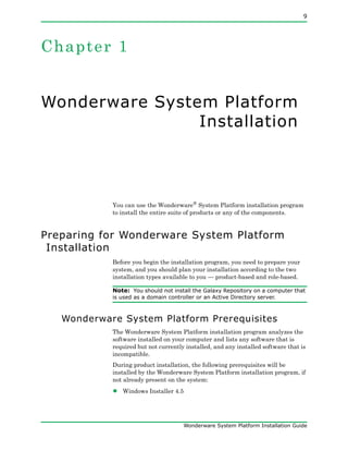 9
Wonderware System Platform Installation Guide
Chapter 1
Wonderware System Platform
Installation
You can use the Wonderware® System Platform installation program
to install the entire suite of products or any of the components.
Preparing for Wonderware System Platform
Installation
Before you begin the installation program, you need to prepare your
system, and you should plan your installation according to the two
installation types available to you — product-based and role-based.
Note: You should not install the Galaxy Repository on a computer that
is used as a domain controller or an Active Directory server.
Wonderware System Platform Prerequisites
The Wonderware System Platform installation program analyzes the
software installed on your computer and lists any software that is
required but not currently installed, and any installed software that is
incompatible.
During product installation, the following prerequisites will be
installed by the Wonderware System Platform installation program, if
not already present on the system:
• Windows Installer 4.5
 