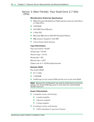 90  Chapter 5 Historian Server Requirements and Recommendations
Wonderware System Platform Installation Guide
Server 2 (Non-Tiered): Four Dual-Core 2.7 GHz
CPUs
Wonderware Historian Specifications
• DELL Precision WorkStation T5400 with four dual-core Intel Xeon
2.7 GHz CPUs
• 4 GB RAM
• 3072 MB Virtual Memory
• 1 Gbps NIC
• Microsoft SQL Server 2008 SP3 Standard Edition
• SQL memory clamped @ 1024 MB
• 4-hour history block duration
Tag Information
Tag count (total) = 63,000
Analog tags = 39,359
Discrete tags = 19,734
String tags = 295
Manual tags = 5,057
Update rate of +/- 30,000 updates/second
Remote IDAS
One remote IDAS:
• P4 1.7 GHz
• 1 GB RAM
• 34,000 tags via the remote IDAS and the rest via the local IDAS
Note: Because this configuration was used for performance and stress
testing, the remote IDAS tag count is more than the recommended
30,000 maximum.
Event Information
• 3 snapshot events, each having:
• 1 analog snapshot
• 1 discrete snapshot
• 1 string snapshot
• 2 summary events, each having:
• 1 AVG calculation (1 tag every 8 hours)
 