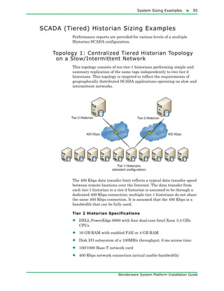 System Sizing Examples95
Wonderware System Platform Installation Guide
SCADA (Tiered) Historian Sizing Examples
Performance reports are provided for various levels of a multiple
Historian SCADA configuration.
Topology 1: Centralized Tiered Historian Topology
on a Slow/Intermittent Network
This topology consists of ten tier-1 historians performing simple and
summary replication of the same tags independently to two tier-2
historians. This topology is targeted to reflect the requirements of
geographically distributed SCADA applications operating on slow and
intermittent networks.
The 400 Kbps data transfer limit reflects a typical data transfer speed
between remote locations over the Internet. The data transfer from
each tier-1 historian to a tier-2 historian is assumed to be through a
dedicated 400 Kbps connection; multiple tier-1 historians do not share
the same 400 Kbps connection. It is assumed that the 400 Kbps is a
bandwidth that can be fully used.
Tier 2 Historian Specifications
• DELL PowerEdge 6800 with four dual-core Intel Xeon 3.4 GHz
CPUs
• 16 GB RAM with enabled PAE or 4 GB RAM
• Disk I/O subsystem of a 100MB/s throughput, 6 ms access time.
• 100/1000 Base-T network card
• 400 Kbps network connection (actual usable bandwidth)
 