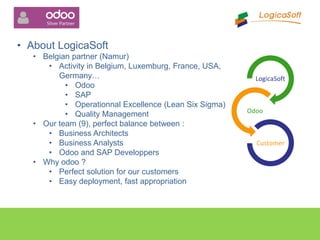 • About LogicaSoft
• Belgian partner (Namur)
• Activity in Belgium, Luxemburg, France, USA,
Germany…
• Odoo
• SAP
• Operationnal Excellence (Lean Six Sigma)
• Quality Management
• Our team (9), perfect balance between :
• Business Architects
• Business Analysts
• Odoo and SAP Developpers
• Why odoo ?
• Perfect solution for our customers
• Easy deployment, fast appropriation
LogicaSoft
Odoo
Customer
 