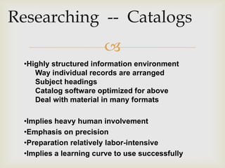 
•Highly structured information environment
   Way individual records are arranged
   Subject headings
   Catalog software optimized for above
   Deal with material in many formats

•Implies heavy human involvement
•Emphasis on precision
•Preparation relatively labor-intensive
•Implies a learning curve to use successfully
 