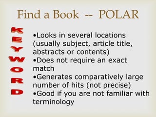Find a Book -- POLAR
  •Looks in several locations
  (usually subject, article title,
  abstracts or contents)
  •Does not require an exact
  match
  •Generates comparatively large
  number of hits (not precise)
  •Good if you are not familiar with
  terminology
 