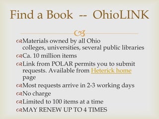 Find a Book -- OhioLINK
                       
 Materials owned by all Ohio
  colleges, universities, several public libraries
 Ca. 10 million items
 Link from POLAR permits you to submit
  requests. Available from Heterick home
  page
 Most requests arrive in 2-3 working days
 No charge
 Limited to 100 items at a time
 MAY RENEW UP TO 4 TIMES
 