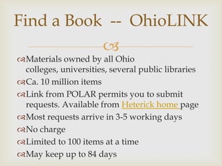 Find a Book -- OhioLINK
                       
Materials owned by all Ohio
 colleges, universities, several public libraries
Ca. 10 million items
Link from POLAR permits you to submit
 requests. Available from Heterick home page
Most requests arrive in 3-5 working days
No charge
Limited to 100 items at a time
May keep up to 84 days
 