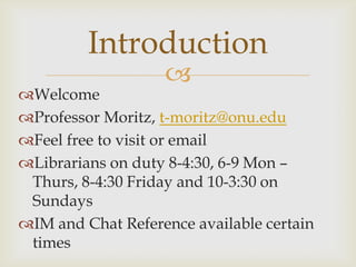 Introduction
                   
Welcome
Professor Moritz, t-moritz@onu.edu
Feel free to visit or email
Librarians on duty 8-4:30, 6-9 Mon –
 Thurs, 8-4:30 Friday and 10-3:30 on
 Sundays
IM and Chat Reference available certain
 times
 