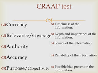 CRAAP test

                       Timeliness of the
Currency              
                           information.
                    Depth and importance of the
Relevance/Coverage information.
                          Source of the information.
Authority
                          Reliability of the information
Accuracy
                          Possible bias present in the
Purpose/Objectivity       information.
 