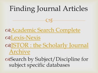 
Academic Search Complete
Lexis-Nexis
JSTOR : the Scholarly Journal
 Archive
Search by Subject/Discipline for
 subject specific databases
 