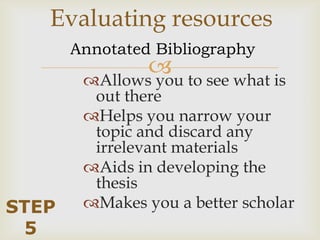 Evaluating resources
       Annotated Bibliography
                to see what is
        Allows you
         out there
        Helps you narrow your
         topic and discard any
         irrelevant materials
        Aids in developing the
         thesis
STEP    Makes you a better scholar
 5
 