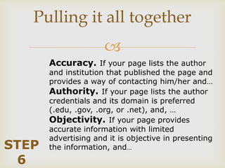 Pulling it all together
                      
       Accuracy. If your page lists the author
       and institution that published the page and
       provides a way of contacting him/her and…
       Authority. If your page lists the author
       credentials and its domain is preferred
       (.edu, .gov, .org, or .net), and, …
       Objectivity. If your page provides
       accurate information with limited
       advertising and it is objective in presenting
STEP   the information, and…
 6
 