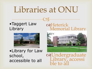 Libraries at ONU
                    
•Taggert Law        Heterick
Library              Memorial Library



•Library for Law
school,             Undergraduate
accessible to all    Library, accessi
                     ble to all
 