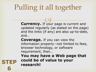 Pulling it all together
                    page is current and
       Currency. If your
       updated regularly (as stated on the page)
       and the links (if any) are also up-to-date,
       and…
       Coverage. If you can view the
       information properly--not limited to fees,
       browser technology, or software
       requirement, then…
       You may have a Web page that
       could be of value to your
STEP   research!
 6
 