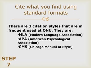 Cite what you find using
        standard formats
                    
 There are 3 citation styles that are in
 frequent used at ONU. They are:
     •MLA (Modern Language Association)
     •APA (American Psychological
       Association)
       •CMS (Chicago Manual of Style)


STEP
 7
 
