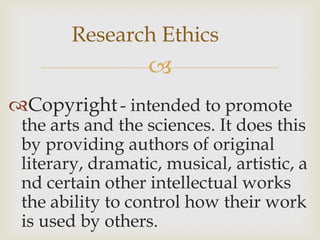 Research Ethics
                  
Copyright - intended to promote
 the arts and the sciences. It does this
 by providing authors of original
 literary, dramatic, musical, artistic, a
 nd certain other intellectual works
 the ability to control how their work
 is used by others.
 