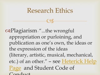 Research Ethics
                  
Plagiarism - “...the wrongful
 appropriation or purloining, and
 publication as one’s own, the ideas or
 the expression of the ideas
 (literary, artistic, musical, mechanical,
 etc.) of an other.” – see Heterick Help
 Page and Student Code of
 