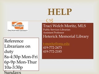 HELP
                     
                   Traci Welch Moritz, MLS
                   Public Services Librarian
                   Assistant Professor
                   Heterick Memorial Library
Reference
                   t-moritz@onu.edu
Librarians on      419-772-2473
duty               419-772-2185
8a-4:30p Mon-Fri
6p-9p Mon-Thur
10a-3:30p
Sundays
 