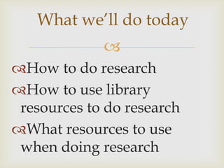 What we’ll do today
             
How to do research
How to use library
 resources to do research
What resources to use
 when doing research
 