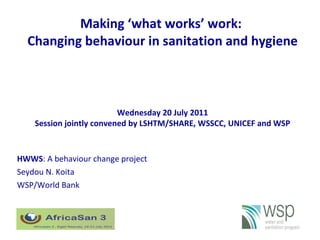 Making ‘what works’ work:  Changing behaviour in sanitation and hygiene HWWS : A behaviour change project Seydou N. Koita WSP/World Bank 1 Wednesday 20 July 2011 Session jointly convened by LSHTM/SHARE, WSSCC, UNICEF and WSP 