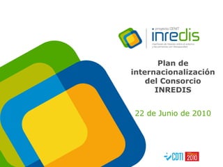Plan de internacionalización del Consorcio INREDIS 22 de Junio de 2010 