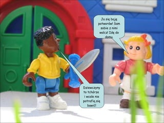 Dziewczyny to tchórze  i wcale nie potrafią się bawić! Ja się boję potworów! Sam sobie z nimi walcz! Idę do domu. 