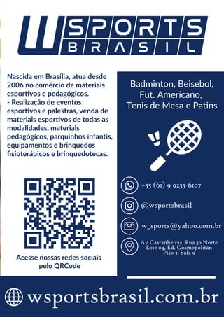 Badminton | Beisebol | Fut. Americano | Tênis de Mesa | Patins
2019
wsportsbrasil.com.br
Badminton, Beisebol,
Fut. Americano,
Tenis de Mesa e Patins
Acesse nossas redes sociais
pelo QRCode
@wsportsbrasil
+55 (61) 9 9235-6107
w_sports@yahoo.com.br
Av Castanheiras, Rua 30 Norte
Lote 04, Ed. Cosmopolitan
Piso 3, Sala 9
Nascida em Brasília, atua desde
2006 no comércio de materiais
esportivos e pedagógicos.
- Realização de eventos
esportivos e palestras, venda de
materiais esportivos de todas as
modalidades, materiais
pedagógicos, parquinhos infantis,
equipamentos e brinquedos
ﬁsioterápicos e brinquedotecas.
 