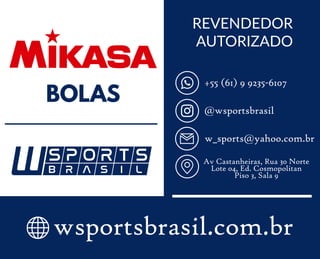 @wsportsbrasil
+55 (61) 9 9235-6107
w_sports@yahoo.com.br
Av Castanheiras, Rua 30 Norte
Lote 04, Ed. Cosmopolitan
Piso 3, Sala 9
wsportsbrasil.com.br
REVENDEDOR
AUTORIZADO
BOLAS
 