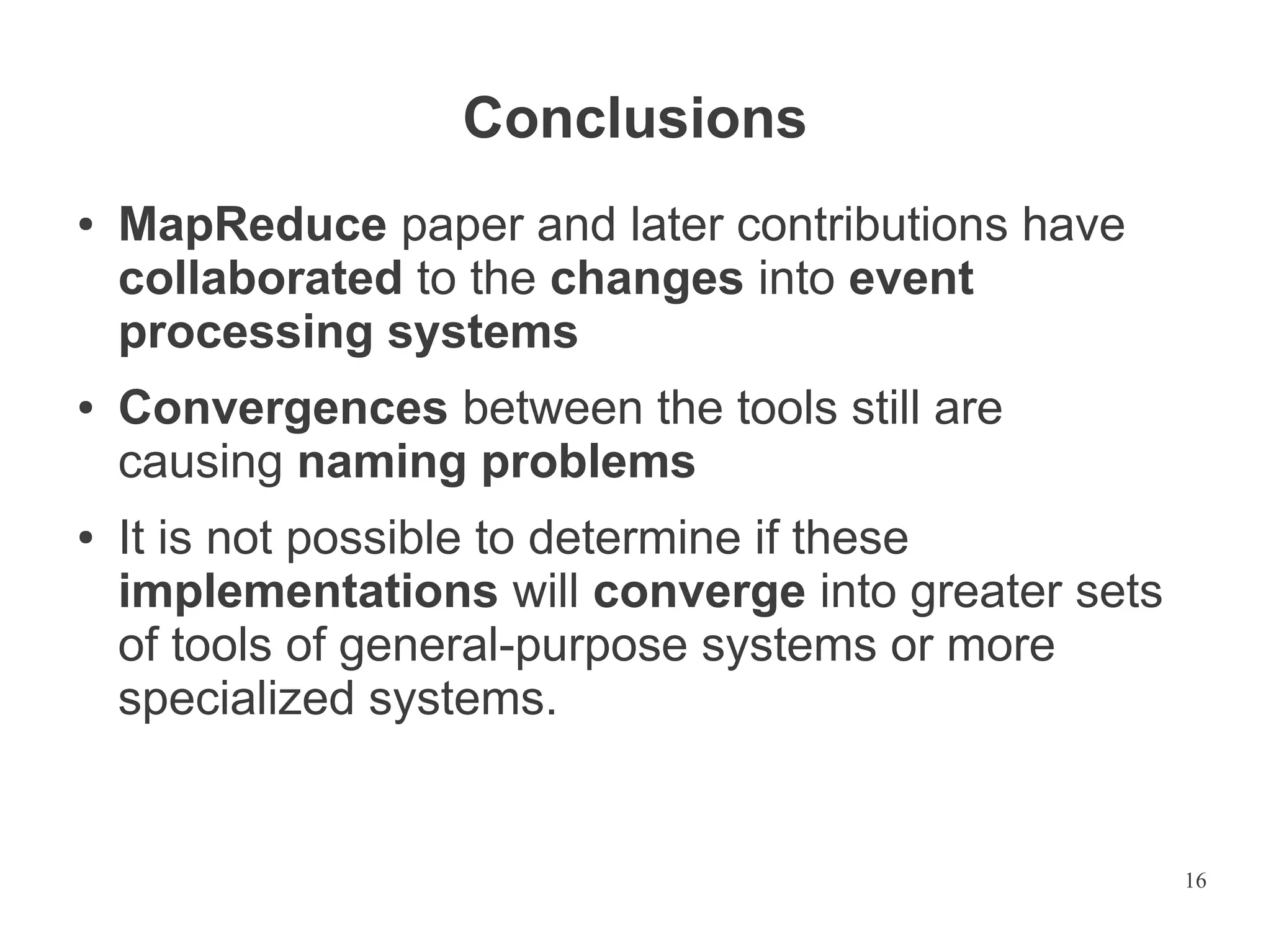 Conclusions
●

●

●

MapReduce paper and later contributions have
collaborated to the changes into event
processing systems
Convergences between the tools still are
causing naming problems
It is not possible to determine if these
implementations will converge into greater sets
of tools of general-purpose systems or more
specialized systems.

16

 