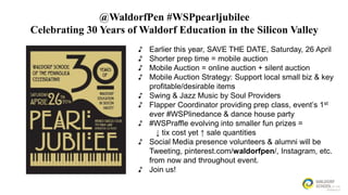 @WaldorfPen #WSPpearljubilee
Celebrating 30 Years of Waldorf Education in the Silicon Valley
♪
♪
♪
♪
♪
♪

♪
♪
♪

Earlier this year, SAVE THE DATE, Saturday, 26 April
Shorter prep time = mobile auction
Mobile Auction = online auction + silent auction
Mobile Auction Strategy: Support local small biz & key
profitable/desirable items
Swing & Jazz Music by Soul Providers
Flapper Coordinator providing prep class, event’s 1st
ever #WSPlinedance & dance house party
#WSPraffle evolving into smaller fun prizes =
↓ tix cost yet ↑ sale quantities
Social Media presence volunteers & alumni will be
Tweeting, pinterest.com/waldorfpen/, Instagram, etc.
from now and throughout event.
Join us!

 