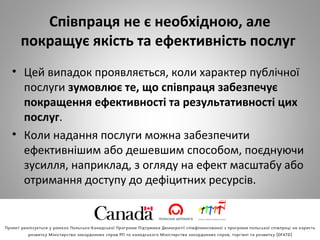 Співпраця не є необхідною, але
покращує якість та ефективність послуг
• Цей випадок проявляється, коли характер публічної
послуги зумовлює те, що співпраця забезпечує
покращення ефективності та результативності цих
послуг.
• Коли надання послуги можна забезпечити
ефективнішим або дешевшим способом, поєднуючи
зусилля, наприклад, з огляду на ефект масштабу або
отримання доступу до дефіцитних ресурсів.
 