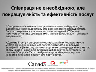 Співпраця не є необхідною, але
покращує якість та ефективність послуг
• Створення гмінами союзу водоканалів з метою будівництва
одного великого водозабору або одних очисних споруд замість
багатьох окремих у кожному населеному пункті. (У Польщі
налічується понад 300 союзів гмін, із яких близько 20% - це союзи
водоканалів)
• Долина Струґу – створення у чотирьох гмінах кооперативу за
участю мешканців, який мав забезпечити загальні послуги
телефонії та фінансову допомогу органам самоврядування з метою
збору коштів на купівлю сучасних цифрових телецентралей. На
початку 90-х років XX ст. це був піонерський проект, що мав
характер державно-приватного партнерства.
 