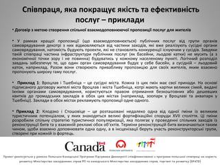 Співпраця, яка покращує якість та ефективність
послуг – приклади
• Договір з метою створення спільної взаємодоповнюючої пропозиції послуг для жителів
• У рамках кращої пропозиції (що взаємодоповнюється) публічних послуг від групи органів
самоврядування декотрі з них відмовляються від частини заходів, які вже реалізують сусідні органи
самоврядування, натомість будують проекти, які не становлять конкуренції існуючим у сусідів. Завдяки
такій співпраці частина інфраструктури публічних послуг (як басейни, льодові катки) не мусить (а з
економічної точки зору і не повинна) будуватись у кожному населеному пункті. Логічний розподіл
завдань забезпечує те, що один орган самоврядування будує у себе басейн, а сусідній – льодовий
каток, наприклад. Разом вони створюють привабливу пропозицію для своїх жителів, яким взаємно
пропонують широку гаму послуг.
• Приклад 1: Вроцлав і Тшебніца – це сусідні міста. Кожна із цих гмін має свої принади. На основі
підписаного договору жителі міста Вроцлав і міста Тшебніца, котрі мають картки великих сімей, видані
їхніми органами самоврядування, користуються правом отримання безкоштовних або дешевших
квитків до громадських закладів в обох цих містах (наприклад, зоопарк у Вроцлаві та аквапарк у
Тшебніці). Заклади в обох містах рекламують пропозиції одне одного.
• Приклад 2: Клодзко і Стошовіце – це розташовані недалеко одна від одної гміни із великим
туристичним потенціалом, у яких знаходяться великі фортифікаційні споруди XVII століття. Ці гміни
розробили спільну стратегію туристичної популяризації, яка полягає у проведенні спільних заходів із
реконструкції битв та у взаємній рекламі обох об’єктів. Терміни реконструкцій битв визначаються таким
чином, щоби взаємно доповнювати одна одну, а в інсценізації беруть участь реконструкторські групи,
створені при кожній із фортець.
 