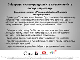 Співпраця, яка покращує якість та ефективність
послуг – приклади
Співпраця з метою об’єднання (ліквідації) органів
самоврядування
• Приклад об’єднання міста Зєльона Ґура із гміною сільського типу
Зєльона Ґура – співпраця гміни сільського типу Зєльона Ґура із
містом з метою об’єднання двох органів самоврядування в одну
гміну. Фактична і формальні ліквідація сільської гміни.
• Співпраця гмін повіту Любін та староства з метою фактичної
ліквідації повіту Любін (при чому формально він залишається
існувати – без функцій і за типовою структурою):
- одне місце адміністративного обслуговування усіх жителів;
- передача на виконання гміни більшості послуг повіту (наприклад,
шкіл, центрів культури);
- передача гмінам управління інфраструктурою повітових доріг
 