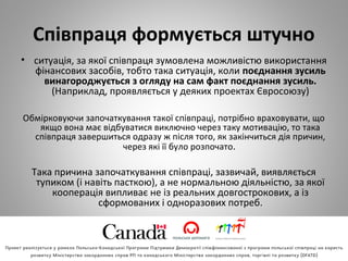 Співпраця формується штучно
• ситуація, за якої співпраця зумовлена можливістю використання
фінансових засобів, тобто така ситуація, коли поєднання зусиль
винагороджується з огляду на сам факт поєднання зусиль.
(Наприклад, проявляється у деяких проектах Євросоюзу)
Обмірковуючи започаткування такої співпраці, потрібно враховувати, що
якщо вона має відбуватися виключно через таку мотивацію, то така
співпраця завершиться одразу ж після того, як закінчиться дія причин,
через які її було розпочато.
Така причина започаткування співпраці, зазвичай, виявляється
тупиком (і навіть пасткою), а не нормальною діяльністю, за якої
кооперація випливає не із реальних довгострокових, а із
сформованих і одноразових потреб.
 