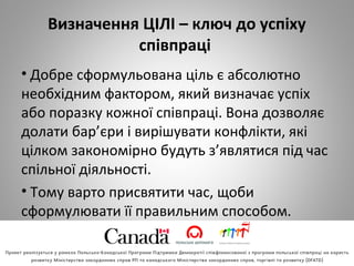Визначення ЦІЛІ – ключ до успіху
співпраці
• Добре сформульована ціль є абсолютно
необхідним фактором, який визначає успіх
або поразку кожної співпраці. Вона дозволяє
долати бар’єри і вирішувати конфлікти, які
цілком закономірно будуть з’являтися під час
спільної діяльності.
• Тому варто присвятити час, щоби
сформулювати її правильним способом.
 