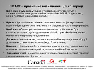 SMART – правильне визначення цілі співпраці
Цілі повинні бути сформульовані у спосіб, який узгоджується із
загальноприйнятою в управлінні методологією SMART. Згідно з нею,
кожна поставлена ціль повинна бути:
• Проста – її розуміння не повинно становити клопоту, формулювання
повинно бути однозначне і не залишати місця на довільну інтерпретацію;
• Вимірна – тобто сформульована таким чином, щоби можна було
кількісно виразити ступінь досягнення цілі або принаймні уможливити
однозначну «перевірку» її досягнення;
• Досяжна – інакше кажучи, реальна; надто амбітна ціль підриває віру у її
досягнення і, тим самим, мотивацію до її досягнення;
• Важлива – ціль повинна бути важливим кроком уперед, одночасно вона
повинна становити певну цінність для того, хто буде її досягати;
• Визначена у часі – ціль повинна мати чітко визначений часовий горизонт,
у якому ми плануємо її досягти.
 