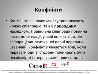 Конфлікти
• Конфлікти з’являються і супроводжують
кожну співпрацю, та є її природним
наслідком. Правильна співпраця повинна
вести до ситуації, у якій кожна зі сторін
співпраці виносить з неї певні переваги.
Зазвичай, конфлікт з’являється тоді, коли
переваги однієї сторони починають бути
неспівмірні із перевагами інших сторін.
 