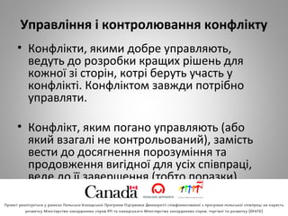 Управління і контролювання конфлікту
• Конфлікти, якими добре управляють,
ведуть до розробки кращих рішень для
кожної зі сторін, котрі беруть участь у
конфлікті. Конфліктом завжди потрібно
управляти.
• Конфлікт, яким погано управляють (або
який взагалі не контрольований), замість
вести до досягнення порозуміння та
продовження вигідної для усіх співпраці,
веде до її завершення (тобто поразки).
 