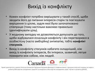 Вихід із конфлікту
• Кожен конфлікт потрібно вирішувати у такий спосіб, щоби
зводити його до питання інтересів сторін та пов’язувати
вирішення із ціллю, задля якої було започатковано
співпрацю (тому настільки важливо правильно
ідентифікувати ціль).
• У жодному випадку не дозволяється допускати до того,
щоби відбувалася ескалація конфлікту і він перетворився в
особистісну (часто амбіційну) антипатію, тобто конфлікт
стосунків.
• Вихід із конфлікту стосунків набагато складніший, ніж
вихід із конфлікту інтересів, бо інтереси, зазвичай, легше
помирити між собою, ніж людей.
 