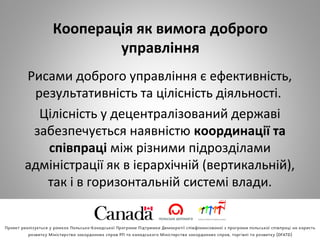 Кооперація як вимога доброго
управління
Рисами доброго управління є ефективність, 
результативність та цілісність діяльності. 
Цілісність у децентралізований державі 
забезпечується наявністю координації та
співпраці між різними підрозділами 
адміністрації як в ієрархічній (вертикальній), 
так і в горизонтальній системі влади.
 