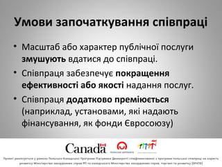 Умови започаткування співпраці
• Масштаб або характер публічної послуги 
змушують вдатися до співпраці.
• Співпраця забезпечує покращення
ефективності або якості надання послуг.
• Співпраця додатково преміюється 
(наприклад, установами, які надають 
фінансування, як фонди Євросоюзу) 
 