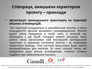 Співпраця, вимушена характером
проекту – приклади
• організація громадського транспорту на території
міських агломерацій.
Такі території складаються із щонайменше кількох, а часто
кількадесяти органів місцевого самоврядування. Жителі
однієї гміни працюють в іншій гміні, а вільний час
проводять у ще іншій. Складно уявити ситуацію, коли
кожна гміна організовує свій внутрішній громадський
транспорт із окремою системою квитків і за окремими
правилами проїзду. Така система транспорту буде зовсім
непривабливою для жителів. За такої ситуації гміни, які
утворюють дану міську агломерацію, повинні спільно
подбати про забезпечення послуги.
 