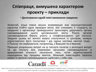 Співпраця, вимушена характером
проекту – приклади
• Делегування одній гміні виконання завдання
Зазвичай, якщо певна міська агломерація має моноцентричний
характер (тобто одне провідне місто, яке становить її «серце»), то
завдання з організації громадського транспорту доручають органу
самоврядування цього центрального міста. Решта органів
самоврядування беруть участь у співфінансуванні цієї послуги.
Завдяки цьому всі жителі мають сполучення із центром, можуть
користуватися його послугами і діє єдина система квитків тощо.
У Польщі так відбувається, наприклад, у Варшаві чи в Кракові.
Принцип розрахунку витрат на ці послуги полягає у розподілі витрат
на цю послугу між окремими органами самоврядування із
врахуванням кількості населення гмін, після відмінусування
надходжень від продажу квитків. Можливі інвестиційні проекти
кожен із органів самоврядування здійснює у себе сам.
 