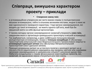 Співпраця, вимушена характером
проекту – приклади
• Створення союзу гмін
• в агломераційних утвореннях ми часто маємо справу із поліцентричною
міською агломерацією, тобто із кількома великими містами, жодне із яких не
має однозначного провідного характеру. І тоді органи самоврядування, які
входять до такої агломерації, не мають одного суб’єкта, який був би
змушений взяти на себе функції організатора.
• У такому випадку органи самоврядування зазвичай утворюють союз гмін,
завданням якого є організація громадського транспорту в міській агломерації.
• Так відбувається, наприклад, у двох найбільших польських міських
поліцентричних агломераціях, якими є Сілезька конурбація (її обслуговує
Транспортний комунальний союз Верхньосілезького промислового округу) та
агломерація Гданської затоки (яку обслуговує Метрополітальний
транспортний союз Гданської затоки).
• Принцип розрахунку витрат на ці послуги полягає у розподілі витрат на ці
послуги (після відмінісування надходжень від продажу квитків) між окремими
органами самоврядування із урахуванням кількості населення даних гмін.
Набагато складнішими є справи фінансування інвестиційних проектів, які,
зазвичай, не однаковою мірою стосуються усіх гмін союзу.
 