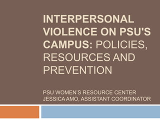 INTERPERSONAL VIOLENCE ON PSU'S CAMPUS: POLICIES, RESOURCES AND PREVENTIONPSU WOMEN’S RESOURCE CENTERJESSICA AMO, ASSISTANT COORDINATOR 