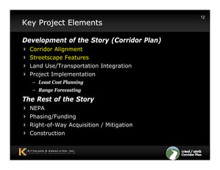 12
Key Project Elements

Development of the Story (Corridor Plan)
  Corridor Alignment
  Streetscape Features
  Land Use/Transportation Integration
  Project Implementation
  – Least Cost Planning
  – Range Forecasting
The Rest of the Story
  NEPA
  Phasing/Funding
  Right-of-Way Acquisition / Mitigation
  Construction
 